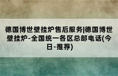 德国博世壁挂炉售后服务|德国博世壁挂炉-全国统一各区总部电话(今日-推荐)